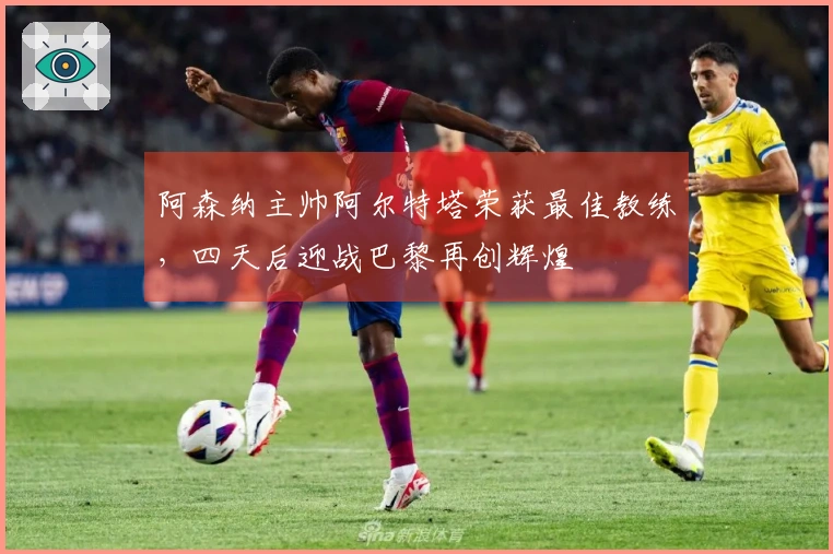 阿森纳主帅阿尔特塔荣获最佳教练，四天后迎战巴黎再创辉煌