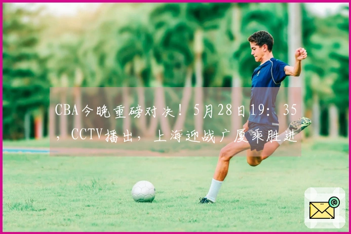 CBA今晚重磅对决!5月28日19:35,CCTV播出,上海迎战广厦乘胜进攻